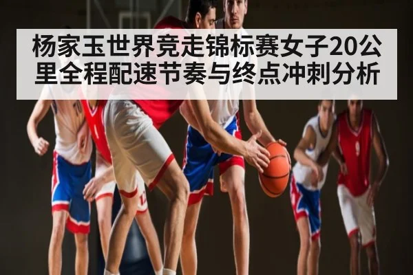 杨家玉世界竞走锦标赛女子20公里全程配速节奏与终点冲刺分析