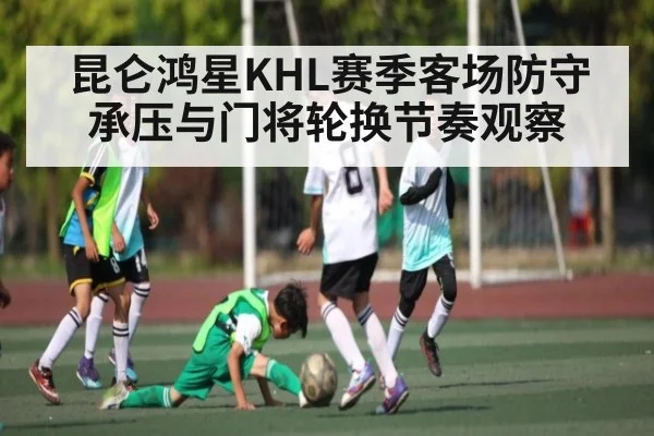 昆仑鸿星KHL赛季客场防守承压与门将轮换节奏观察