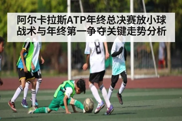阿尔卡拉斯ATP年终总决赛放小球战术与年终第一争夺关键走势分析